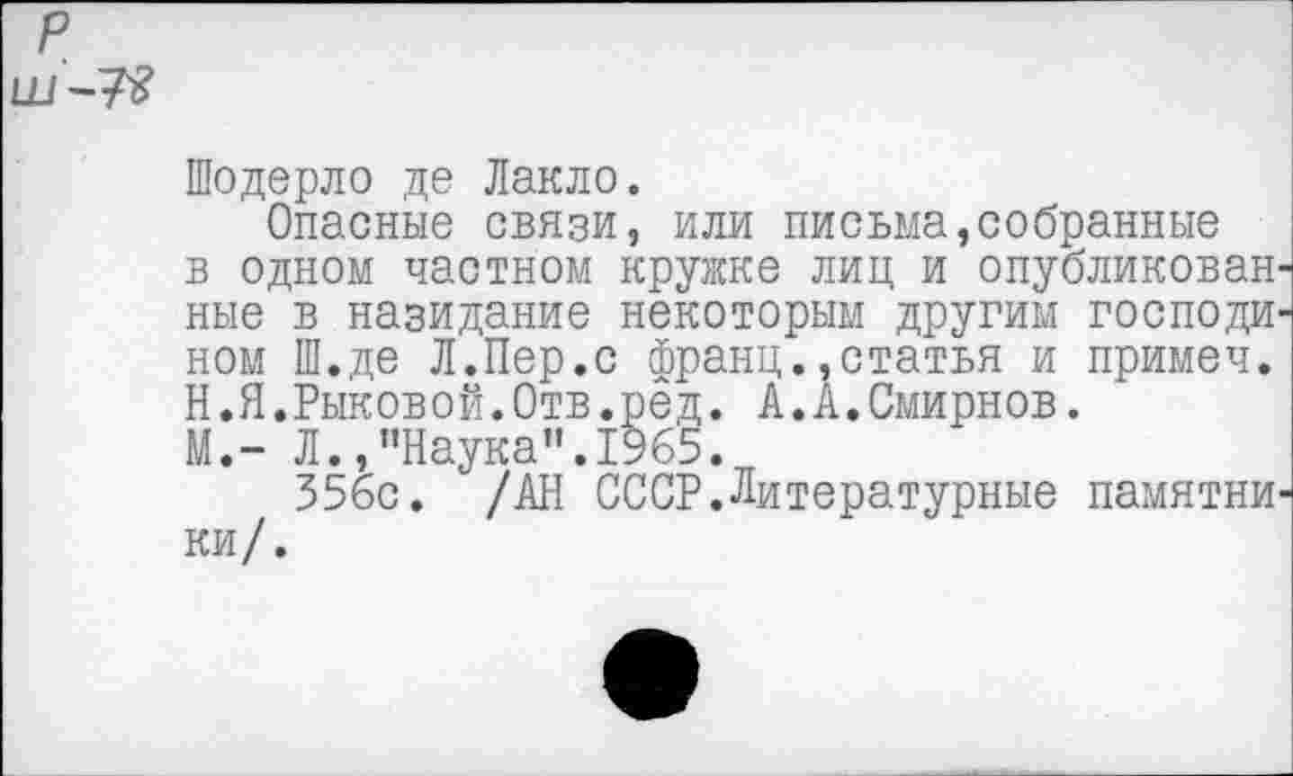 ﻿
Шодерло де Лакло.
Опасные связи, или письма,собранные в одном частном кружке лиц и опубликован' ные в назидание некоторым другим господи' ном Ш.де Л.Пер.с франц.,статья и примеч. Н.Я.Рыковой.Отв.рёд. А.А.Смирнов.
М.- Л.,’’Наука”. 1965.
35бс. /АН СССР.Литературные памятни ки/.